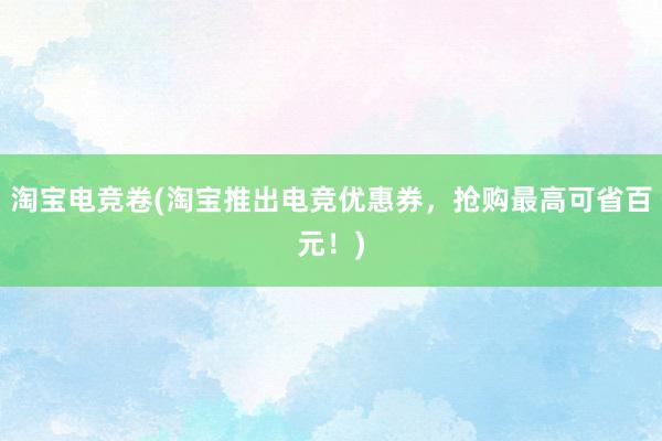 淘宝电竞卷(淘宝推出电竞优惠券，抢购最高可省百元！)