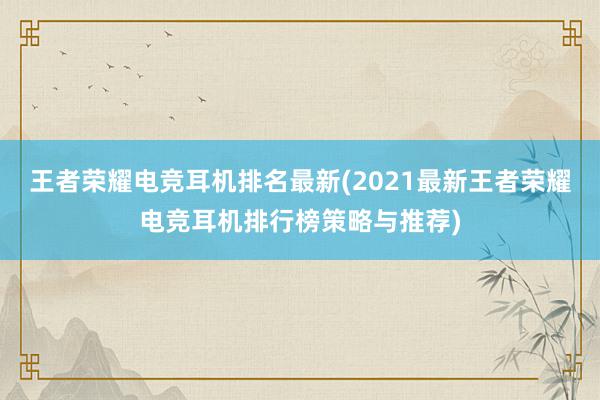 王者荣耀电竞耳机排名最新(2021最新王者荣耀电竞耳机排行榜策略与推荐)