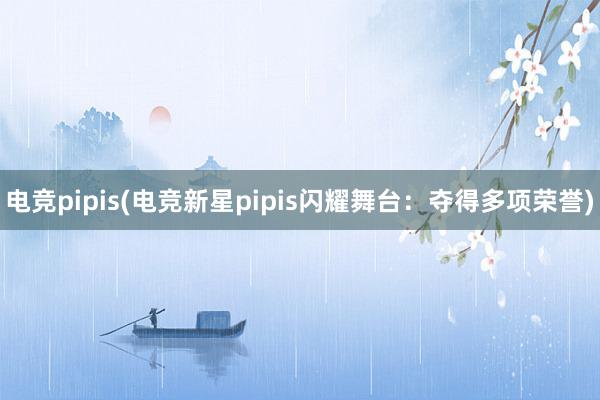 电竞pipis(电竞新星pipis闪耀舞台：夺得多项荣誉)