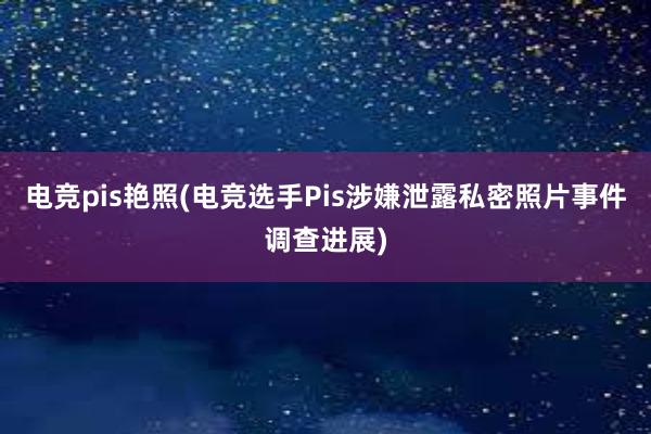 电竞pis艳照(电竞选手Pis涉嫌泄露私密照片事件调查进展)