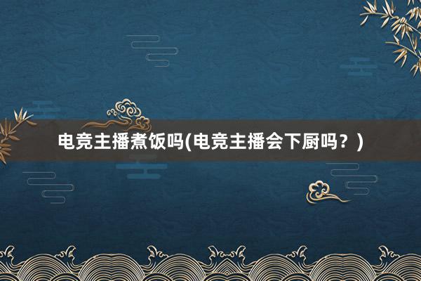 电竞主播煮饭吗(电竞主播会下厨吗？)