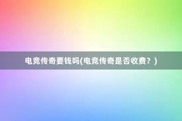 电竞传奇要钱吗(电竞传奇是否收费？)