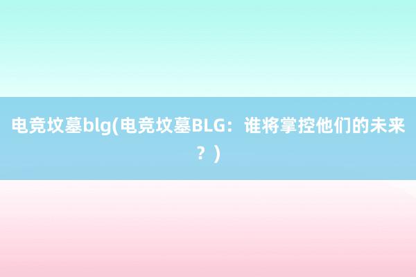 电竞坟墓blg(电竞坟墓BLG：谁将掌控他们的未来？)