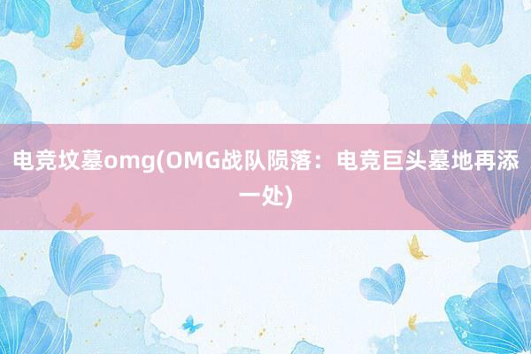 电竞坟墓omg(OMG战队陨落：电竞巨头墓地再添一处)