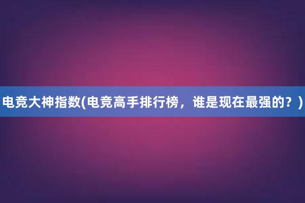 电竞大神指数(电竞高手排行榜，谁是现在最强的？)