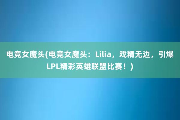 电竞女魔头(电竞女魔头：Lilia，戏精无边，引爆LPL精彩英雄联盟比赛！)