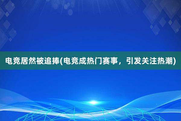 电竞居然被追捧(电竞成热门赛事，引发关注热潮)