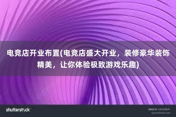 电竞店开业布置(电竞店盛大开业，装修豪华装饰精美，让你体验极致游戏乐趣)