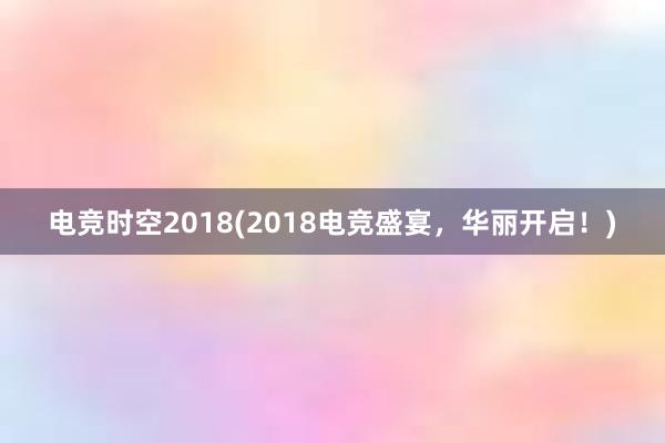 电竞时空2018(2018电竞盛宴，华丽开启！)