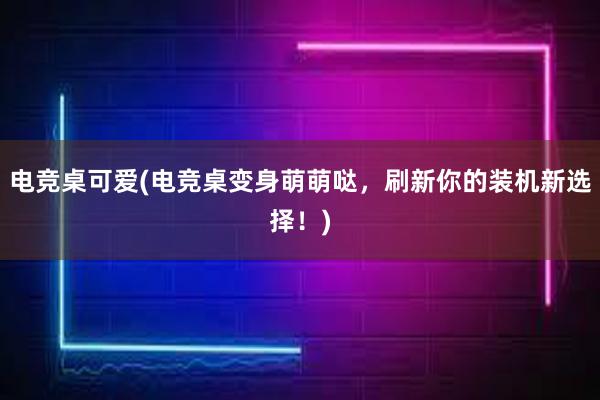 电竞桌可爱(电竞桌变身萌萌哒，刷新你的装机新选择！)