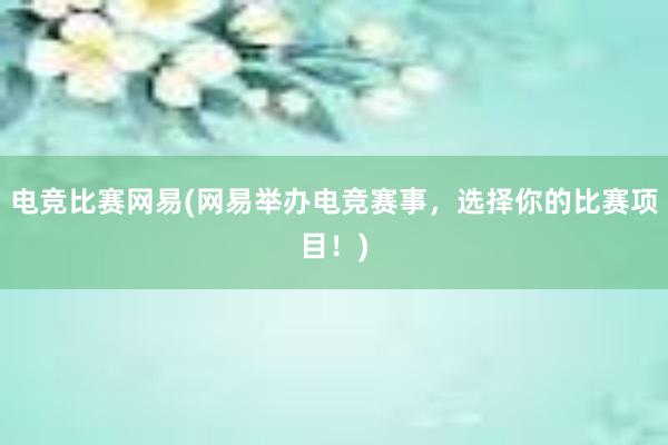 电竞比赛网易(网易举办电竞赛事，选择你的比赛项目！)