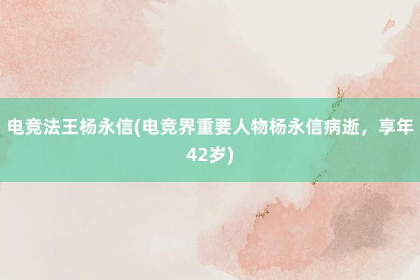 电竞法王杨永信(电竞界重要人物杨永信病逝，享年42岁)