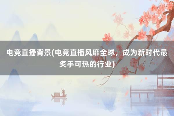 电竞直播背景(电竞直播风靡全球，成为新时代最炙手可热的行业)