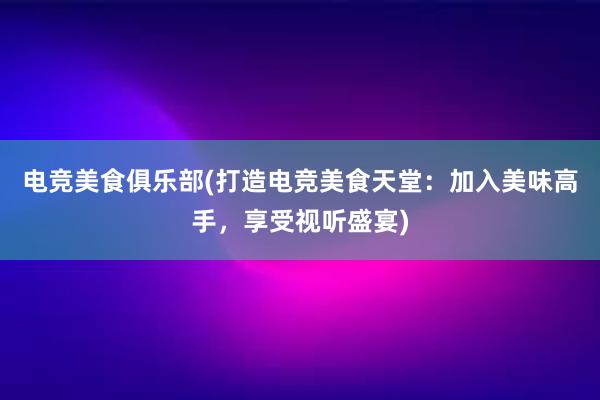 电竞美食俱乐部(打造电竞美食天堂：加入美味高手，享受视听盛宴)