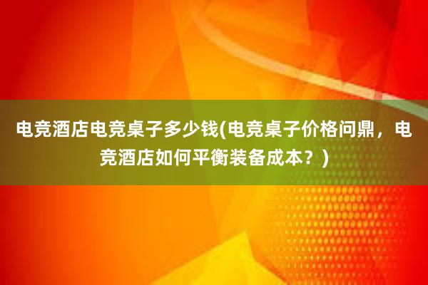 电竞酒店电竞桌子多少钱(电竞桌子价格问鼎，电竞酒店如何平衡装备成本？)