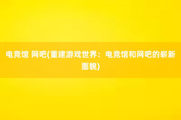 电竞馆 网吧(重建游戏世界：电竞馆和网吧的崭新面貌)