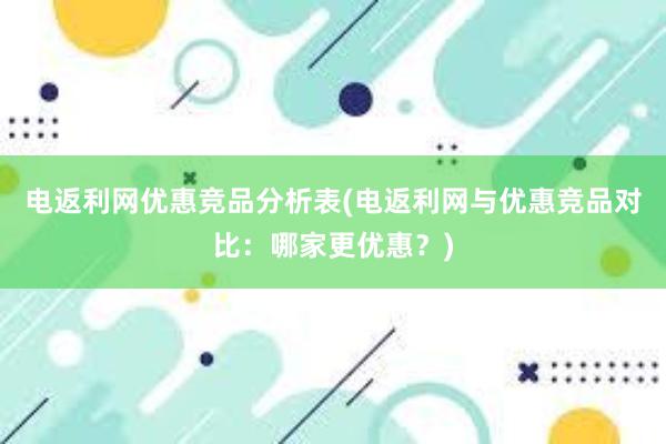 电返利网优惠竞品分析表(电返利网与优惠竞品对比：哪家更优惠？)