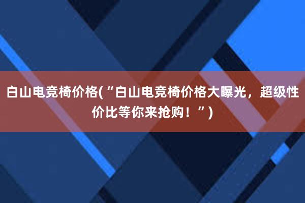 白山电竞椅价格(“白山电竞椅价格大曝光，超级性价比等你来抢购！”)