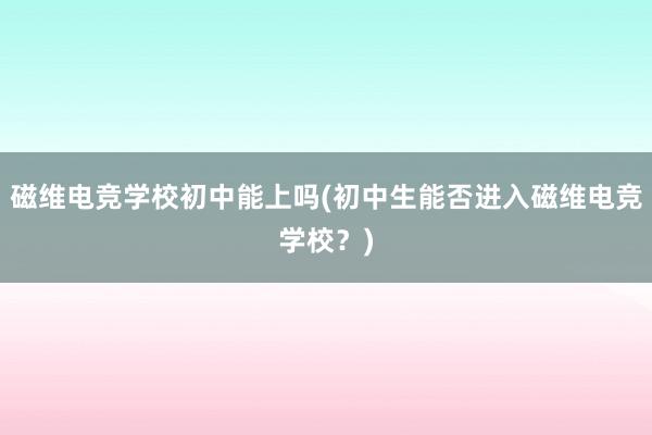 磁维电竞学校初中能上吗(初中生能否进入磁维电竞学校？)