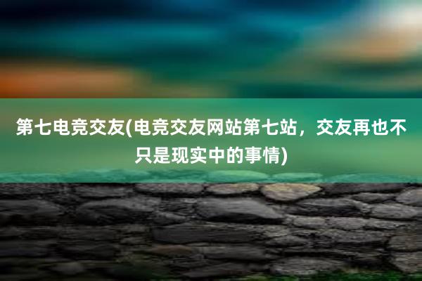 第七电竞交友(电竞交友网站第七站，交友再也不只是现实中的事情)