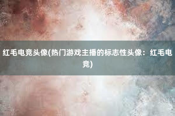 红毛电竞头像(热门游戏主播的标志性头像：红毛电竞)