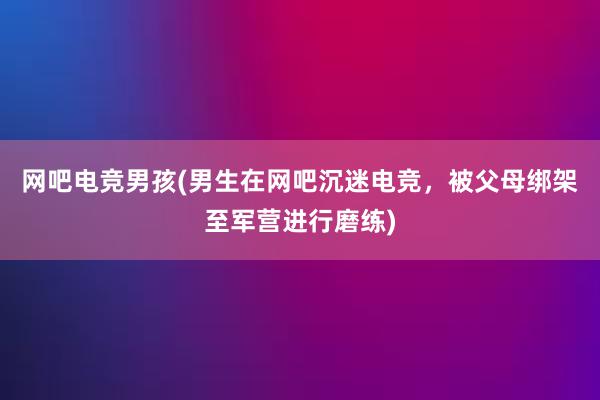 网吧电竞男孩(男生在网吧沉迷电竞，被父母绑架至军营进行磨练)