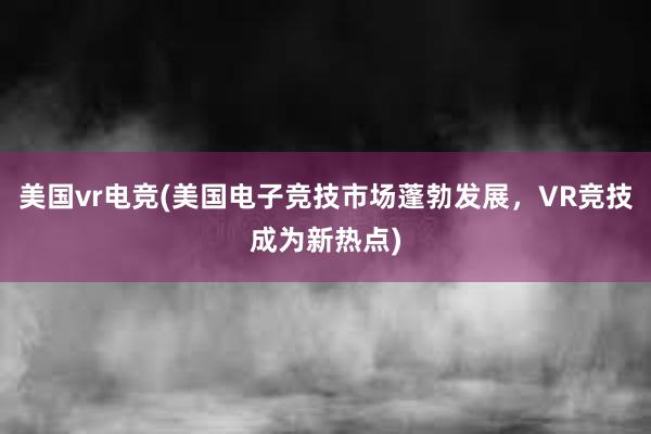 美国vr电竞(美国电子竞技市场蓬勃发展，VR竞技成为新热点)