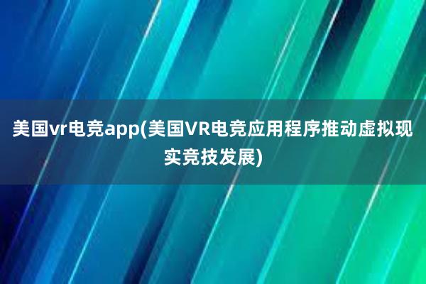 美国vr电竞app(美国VR电竞应用程序推动虚拟现实竞技发展)