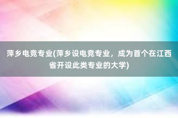 萍乡电竞专业(萍乡设电竞专业，成为首个在江西省开设此类专业的大学)