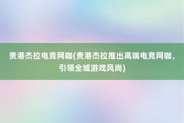 贵港杰拉电竞网咖(贵港杰拉推出高端电竞网咖，引领全城游戏风尚)