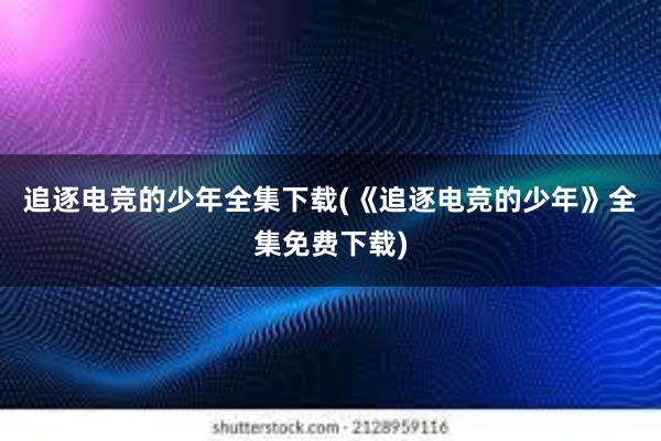 追逐电竞的少年全集下载(《追逐电竞的少年》全集免费下载)