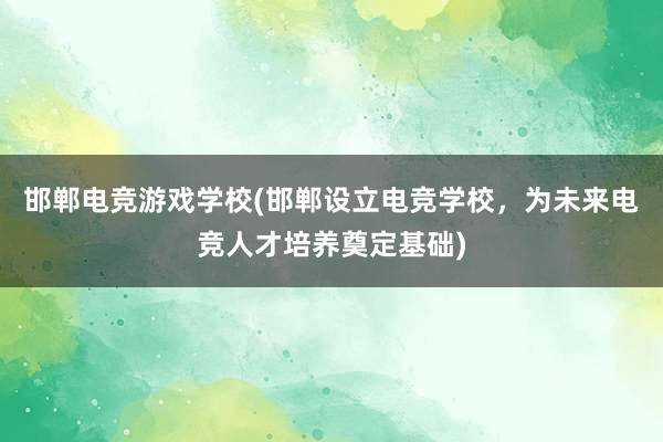 邯郸电竞游戏学校(邯郸设立电竞学校，为未来电竞人才培养奠定基础)