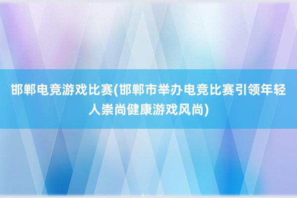 邯郸电竞游戏比赛(邯郸市举办电竞比赛引领年轻人崇尚健康游戏风尚)