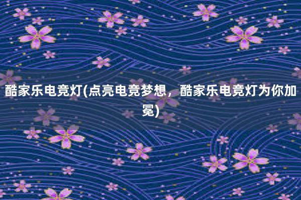 酷家乐电竞灯(点亮电竞梦想，酷家乐电竞灯为你加冕)