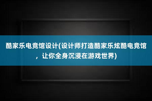 酷家乐电竞馆设计(设计师打造酷家乐炫酷电竞馆，让你全身沉浸在游戏世界)