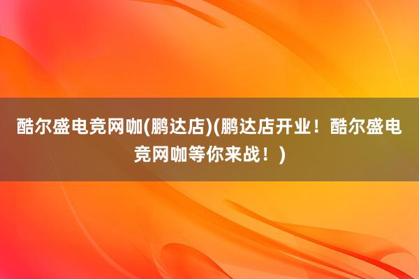 酷尔盛电竞网咖(鹏达店)(鹏达店开业！酷尔盛电竞网咖等你来战！)