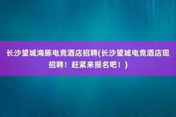 长沙望城海豚电竞酒店招聘(长沙望城电竞酒店现招聘！赶紧来报名吧！)