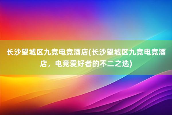 长沙望城区九竞电竞酒店(长沙望城区九竞电竞酒店，电竞爱好者的不二之选)