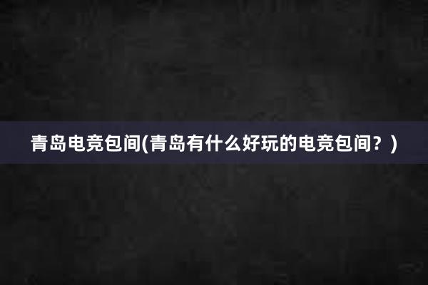 青岛电竞包间(青岛有什么好玩的电竞包间？)