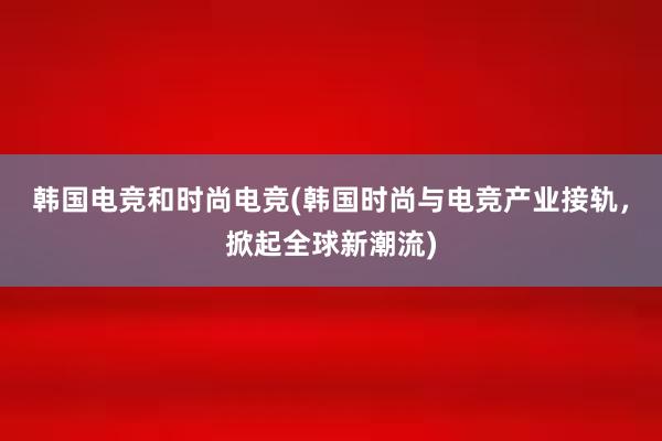 韩国电竞和时尚电竞(韩国时尚与电竞产业接轨，掀起全球新潮流)