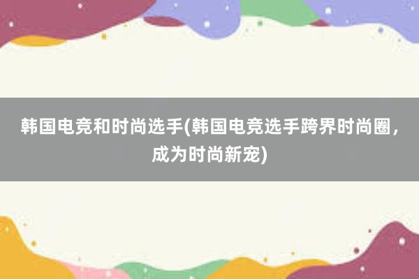 韩国电竞和时尚选手(韩国电竞选手跨界时尚圈，成为时尚新宠)