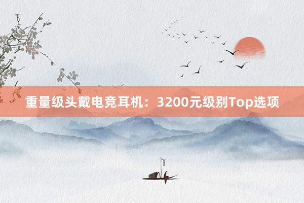 重量级头戴电竞耳机：3200元级别Top选项