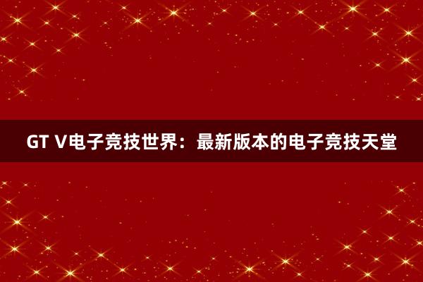 GT V电子竞技世界：最新版本的电子竞技天堂