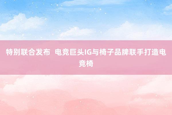 特别联合发布  电竞巨头IG与椅子品牌联手打造电竞椅