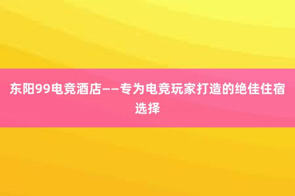 东阳99电竞酒店——专为电竞玩家打造的绝佳住宿选择