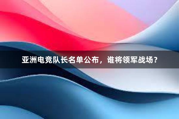 亚洲电竞队长名单公布，谁将领军战场？