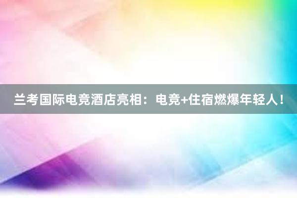 兰考国际电竞酒店亮相：电竞+住宿燃爆年轻人！