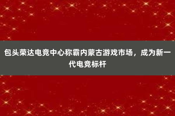 包头荣达电竞中心称霸内蒙古游戏市场，成为新一代电竞标杆