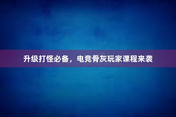 升级打怪必备，电竞骨灰玩家课程来袭