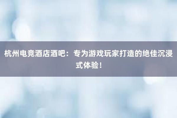 杭州电竞酒店酒吧：专为游戏玩家打造的绝佳沉浸式体验！